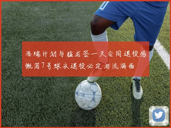 洛瑞计划与猛龙签一天合同退役感慨若7号球衣退役必定泪流满面