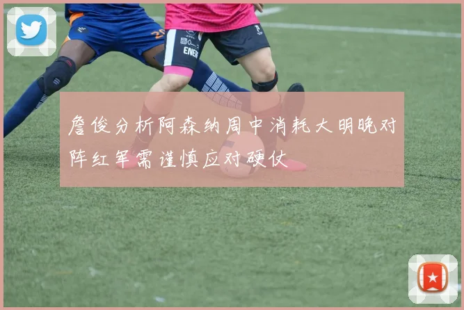 詹俊分析阿森纳周中消耗大明晚对阵红军需谨慎应对硬仗