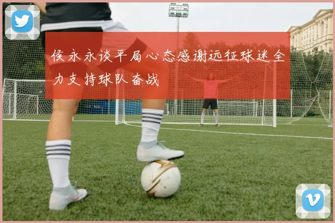 侯永永谈平局心态感谢远征球迷全力支持球队奋战
