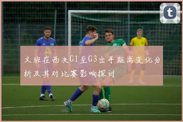 文班在西决G1至G3出手距离变化分析及其对比赛影响探讨