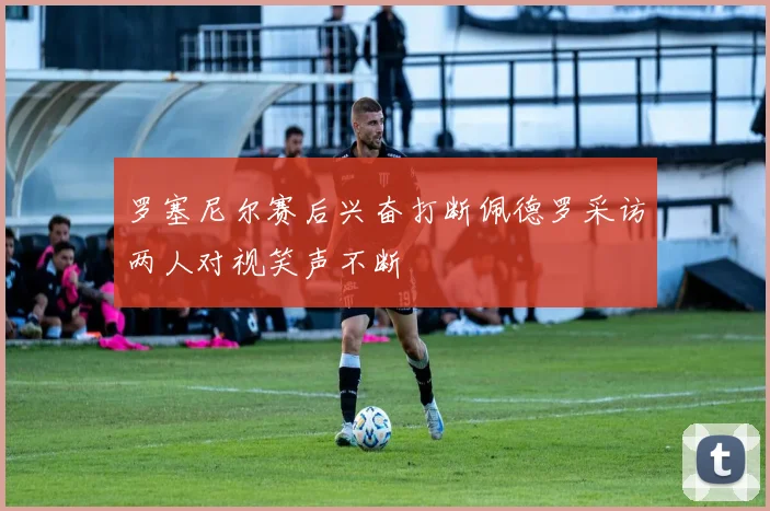 罗塞尼尔赛后兴奋打断佩德罗采访两人对视笑声不断