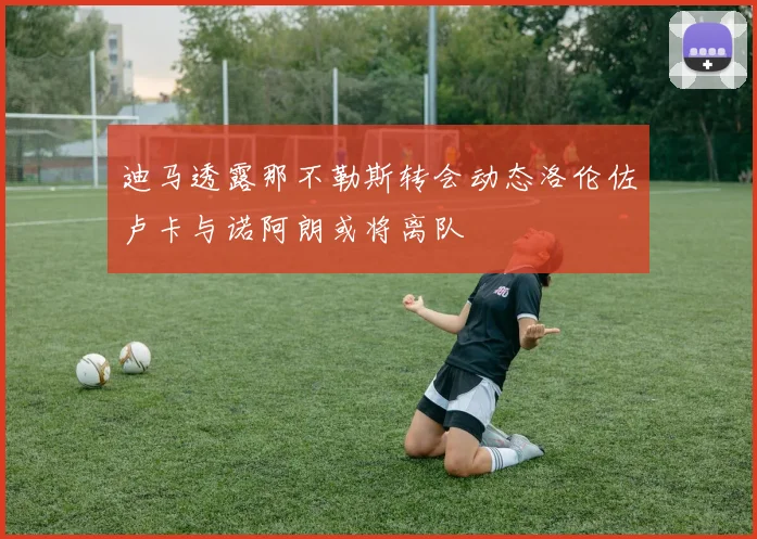 迪马透露那不勒斯转会动态洛伦佐卢卡与诺阿朗或将离队