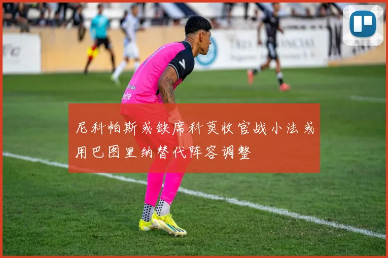 尼科帕斯或缺席科莫收官战小法或用巴图里纳替代阵容调整