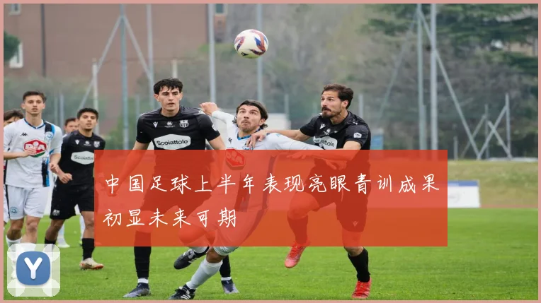 中国足球上半年表现亮眼青训成果初显未来可期