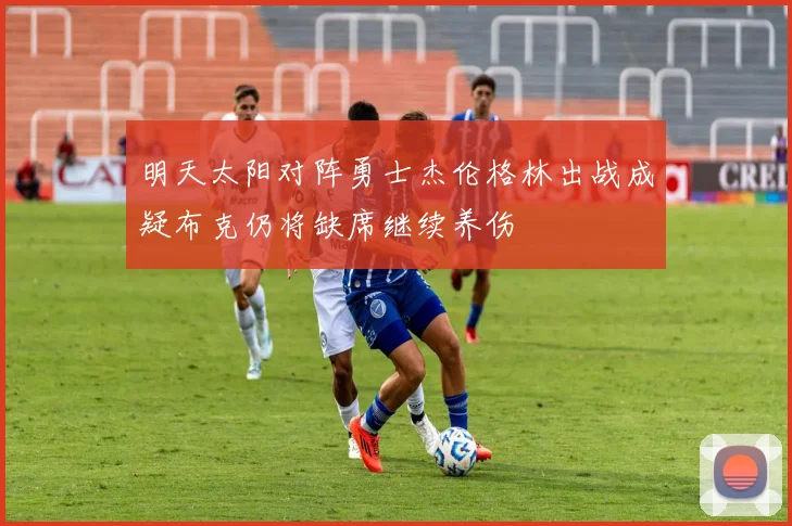 明天太阳对阵勇士杰伦格林出战成疑布克仍将缺席继续养伤