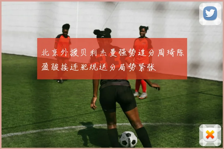 北京外援贝利杰曼强势追分周琦陈盈骏接连犯规送分局势紧张