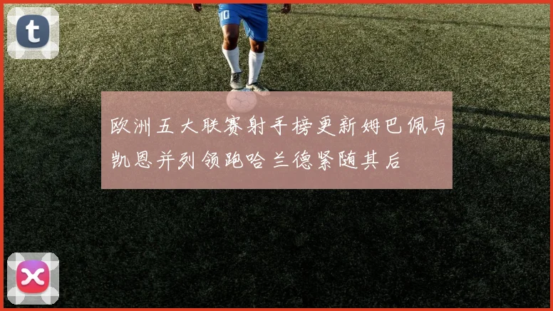 欧洲五大联赛射手榜更新姆巴佩与凯恩并列领跑哈兰德紧随其后