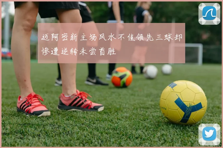 迈阿密新主场风水不佳领先三球却惨遭逆转未尝首胜
